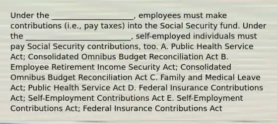 Under the​ _____________________, employees must make contributions​ (i.e., pay​ taxes) into the Social Security fund. Under the​ ___________________________, self-employed individuals must pay Social Security​ contributions, too. A. Public Health Service​ Act; Consolidated Omnibus Budget Reconciliation Act B. Employee Retirement Income Security​ Act; Consolidated Omnibus Budget Reconciliation Act C. Family and Medical Leave​ Act; Public Health Service Act D. Federal Insurance Contributions​ Act; Self-Employment Contributions Act E. ​Self-Employment Contributions​ Act; Federal Insurance Contributions Act