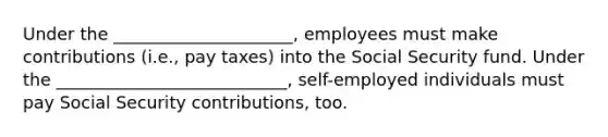 Under the​ _____________________, employees must make contributions​ (i.e., pay​ taxes) into the Social Security fund. Under the​ ___________________________, self-employed individuals must pay Social Security​ contributions, too.