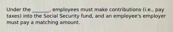 Under the _______, employees must make contributions (i.e., pay taxes) into the Social Security fund, and an employee's employer must pay a matching amount.