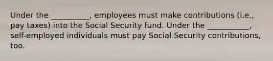 Under the​ __________, employees must make contributions​ (i.e., pay​ taxes) into the Social Security fund. Under the​ ___________, self-employed individuals must pay Social Security​ contributions, too.