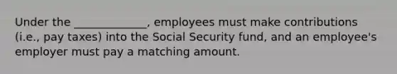 Under the _____________, employees must make contributions (i.e., pay taxes) into the Social Security fund, and an employee's employer must pay a matching amount.