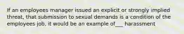 If an employees manager issued an explicit or strongly implied threat, that submission to sexual demands is a condition of the employees job, it would be an example of___ harassment