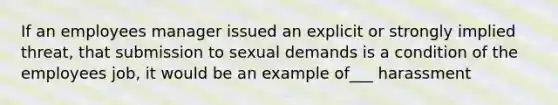 If an employees manager issued an explicit or strongly implied threat, that submission to sexual demands is a condition of the employees job, it would be an example of___ harassment