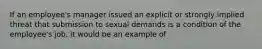 If an employee's manager issued an explicit or strongly implied threat that submission to sexual demands is a condition of the employee's job, it would be an example of