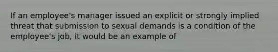 If an employee's manager issued an explicit or strongly implied threat that submission to sexual demands is a condition of the employee's job, it would be an example of