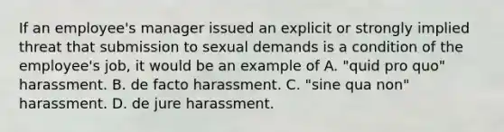 If an employee's manager issued an explicit or strongly implied threat that submission to sexual demands is a condition of the employee's job, it would be an example of A. "quid pro quo" harassment. B. de facto harassment. C. "sine qua non" harassment. D. de jure harassment.