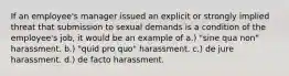 If an employee's manager issued an explicit or strongly implied threat that submission to sexual demands is a condition of the employee's job, it would be an example of a.) "sine qua non" harassment. b.) "quid pro quo" harassment. c.) de jure harassment. d.) de facto harassment.