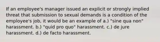 If an employee's manager issued an explicit or strongly implied threat that submission to sexual demands is a condition of the employee's job, it would be an example of a.) "sine qua non" harassment. b.) "quid pro quo" harassment. c.) de jure harassment. d.) de facto harassment.