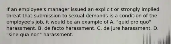 If an employee's manager issued an explicit or strongly implied threat that submission to sexual demands is a condition of the employee's job, it would be an example of A. "quid pro quo" harassment. B. de facto harassment. C. de jure harassment. D. "sine qua non" harassment.