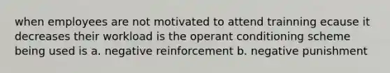 when employees are not motivated to attend trainning ecause it decreases their workload is the operant conditioning scheme being used is a. negative reinforcement b. negative punishment