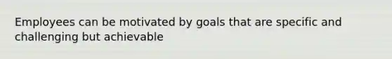 Employees can be motivated by goals that are specific and challenging but achievable