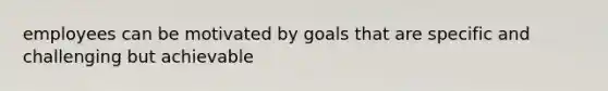 employees can be motivated by goals that are specific and challenging but achievable