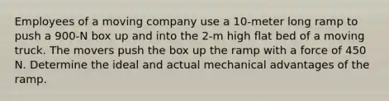 Employees of a moving company use a 10-meter long ramp to push a 900-N box up and into the 2-m high flat bed of a moving truck. The movers push the box up the ramp with a force of 450 N. Determine the ideal and actual mechanical advantages of the ramp.