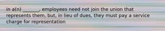 in a(n) _______, employees need not join the union that represents them, but, in lieu of dues, they must pay a service charge for representation