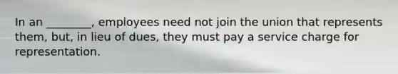 In an ________, employees need not join the union that represents them, but, in lieu of dues, they must pay a service charge for representation.