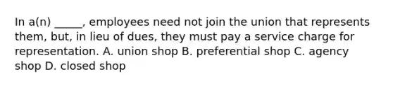 In a(n) _____, employees need not join the union that represents them, but, in lieu of dues, they must pay a service charge for representation. A. union shop B. preferential shop C. agency shop D. closed shop