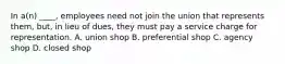 In a(n) ____, employees need not join the union that represents them, but, in lieu of dues, they must pay a service charge for representation. A. union shop B. preferential shop C. agency shop D. closed shop