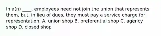 In a(n) ____, employees need not join the union that represents them, but, in lieu of dues, they must pay a service charge for representation. A. union shop B. preferential shop C. agency shop D. closed shop