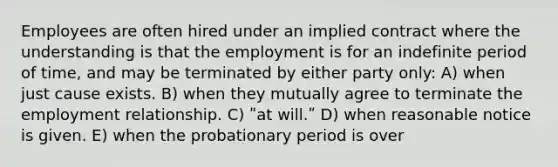 Employees are often hired under an implied contract where the understanding is that the employment is for an indefinite period of time, and may be terminated by either party only: A) when just cause exists. B) when they mutually agree to terminate the employment relationship. C) ʺat will.ʺ D) when reasonable notice is given. E) when the probationary period is over