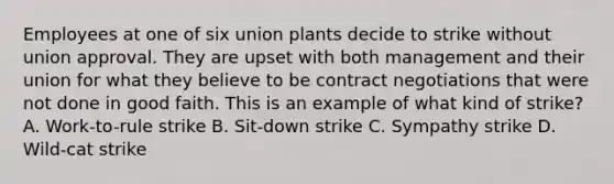 Employees at one of six union plants decide to strike without union approval. They are upset with both management and their union for what they believe to be contract negotiations that were not done in good faith. This is an example of what kind of strike? A. Work-to-rule strike B. Sit-down strike C. Sympathy strike D. Wild-cat strike