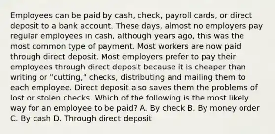 Employees can be paid by cash, check, payroll cards, or direct deposit to a bank account. These days, almost no employers pay regular employees in cash, although years ago, this was the most common type of payment. Most workers are now paid through direct deposit. Most employers prefer to pay their employees through direct deposit because it is cheaper than writing or "cutting," checks, distributing and mailing them to each employee. Direct deposit also saves them the problems of lost or stolen checks. Which of the following is the most likely way for an employee to be paid? A. By check B. By money order C. By cash D. Through direct deposit