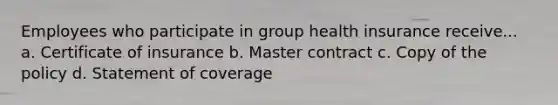 Employees who participate in group health insurance receive... a. Certificate of insurance b. Master contract c. Copy of the policy d. Statement of coverage