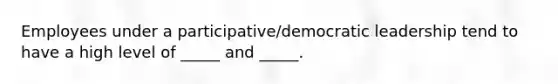 Employees under a participative/democratic leadership tend to have a high level of _____ and _____.