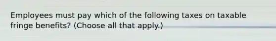 Employees must pay which of the following taxes on taxable fringe benefits? (Choose all that apply.)