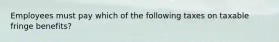 Employees must pay which of the following taxes on taxable fringe benefits?