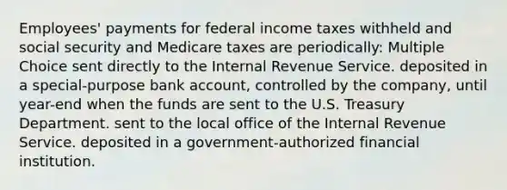 Employees' payments for federal income taxes withheld and social security and Medicare taxes are periodically: Multiple Choice sent directly to the Internal Revenue Service. deposited in a special-purpose bank account, controlled by the company, until year-end when the funds are sent to the U.S. Treasury Department. sent to the local office of the Internal Revenue Service. deposited in a government-authorized financial institution.