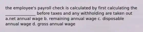 the employee's payroll check is calculated by first calculating the _______________ before taxes and any withholding are taken out a.net annual wage b. remaining annual wage c. disposable annual wage d. gross annual wage