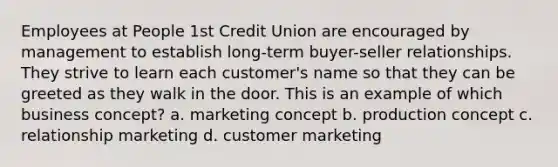 Employees at People 1st Credit Union are encouraged by management to establish long-term buyer-seller relationships. They strive to learn each customer's name so that they can be greeted as they walk in the door. This is an example of which business concept? a. marketing concept b. production concept c. relationship marketing d. customer marketing