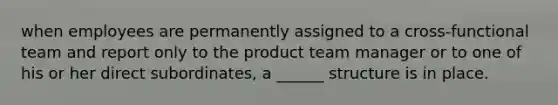 when employees are permanently assigned to a cross-functional team and report only to the product team manager or to one of his or her direct subordinates, a ______ structure is in place.