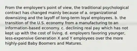 From the employee's point of view, the traditional psychological contract has changed mainly because of a. organizational downsizing and the layoff of long-term loyal employees. b. the transition of the U.S. economy from a manufacturing to an information-based economy. c. declining real pay which has not kept up with the cost of living. d. employers favoring younger, less-expensive Generation X and Y employees over the more highly-paid Baby Boomers and Matures.