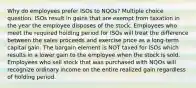 Why do employees prefer ISOs to NQOs? Multiple choice question. ISOs result in gains that are exempt from taxation in the year the employee disposes of the stock. Employees who meet the required holding period for ISOs will treat the difference between the sales proceeds and exercise price as a long-term capital gain. The bargain element is NOT taxed for ISOs which results in a lower gain to the employee when the stock is sold. Employees who sell stock that was purchased with NQOs will recognize ordinary income on the entire realized gain regardless of holding period.