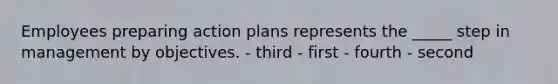 Employees preparing action plans represents the _____ step in management by objectives. - third - first - fourth - second