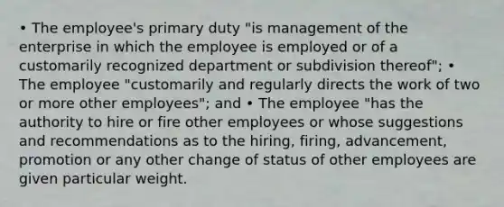 • The employee's primary duty "is management of the enterprise in which the employee is employed or of a customarily recognized department or subdivision thereof"; • The employee "customarily and regularly directs the work of two or more other employees"; and • The employee "has the authority to hire or fire other employees or whose suggestions and recommendations as to the hiring, firing, advancement, promotion or any other change of status of other employees are given particular weight.