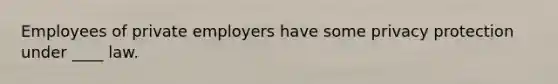 Employees of private employers have some privacy protection under ____ law.