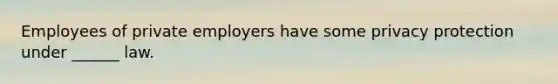 Employees of private employers have some privacy protection under ______ law.