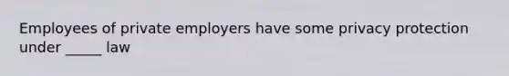 Employees of private employers have some privacy protection under _____ law