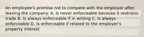 An employee's promise not to compete with the employer after leaving the company: A. Is never enforceable because it restrains trade B. Is always enforceable if in writing C. Is always enforceable D. Is enforceable if related to the employer's property interest