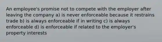 An employee's promise not to compete with the employer after leaving the company a) is never enforceable because it restrains trade b) is always enforceable if in writing c) is always enforceable d) is enforceable if related to the employer's property interests