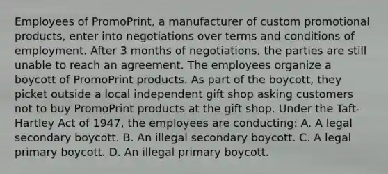 Employees of PromoPrint, a manufacturer of custom promotional products, enter into negotiations over terms and conditions of employment. After 3 months of negotiations, the parties are still unable to reach an agreement. The employees organize a boycott of PromoPrint products. As part of the boycott, they picket outside a local independent gift shop asking customers not to buy PromoPrint products at the gift shop. Under the Taft-Hartley Act of 1947, the employees are conducting: A. A legal secondary boycott. B. An illegal secondary boycott. C. A legal primary boycott. D. An illegal primary boycott.