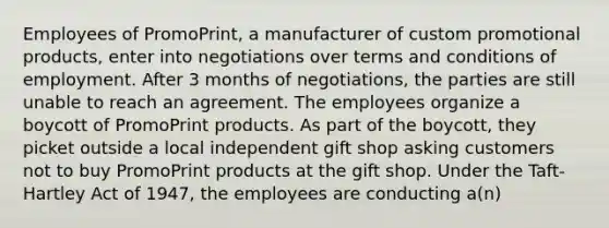 Employees of PromoPrint, a manufacturer of custom promotional products, enter into negotiations over terms and conditions of employment. After 3 months of negotiations, the parties are still unable to reach an agreement. The employees organize a boycott of PromoPrint products. As part of the boycott, they picket outside a local independent gift shop asking customers not to buy PromoPrint products at the gift shop. Under the Taft-Hartley Act of 1947, the employees are conducting a(n)