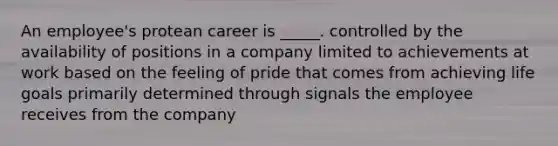 An employee's protean career is _____. controlled by the availability of positions in a company limited to achievements at work based on the feeling of pride that comes from achieving life goals primarily determined through signals the employee receives from the company