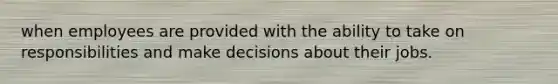 when employees are provided with the ability to take on responsibilities and make decisions about their jobs.