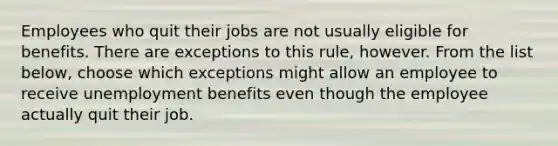 Employees who quit their jobs are not usually eligible for benefits. There are exceptions to this rule, however. From the list below, choose which exceptions might allow an employee to receive unemployment benefits even though the employee actually quit their job.