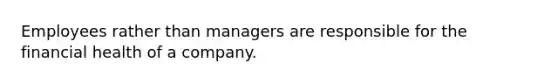 Employees rather than managers are responsible for the financial health of a company.