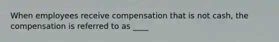 When employees receive compensation that is not cash, the compensation is referred to as ____