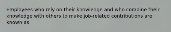 Employees who rely on their knowledge and who combine their knowledge with others to make job-related contributions are known as